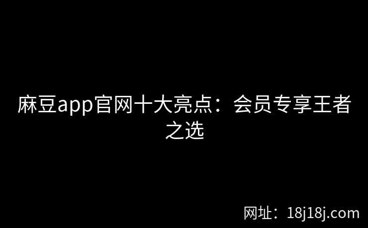 麻豆app官网十大亮点：会员专享王者之选