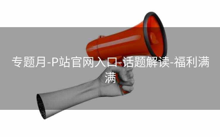 专题月-P站官网入口-话题解读-福利满满