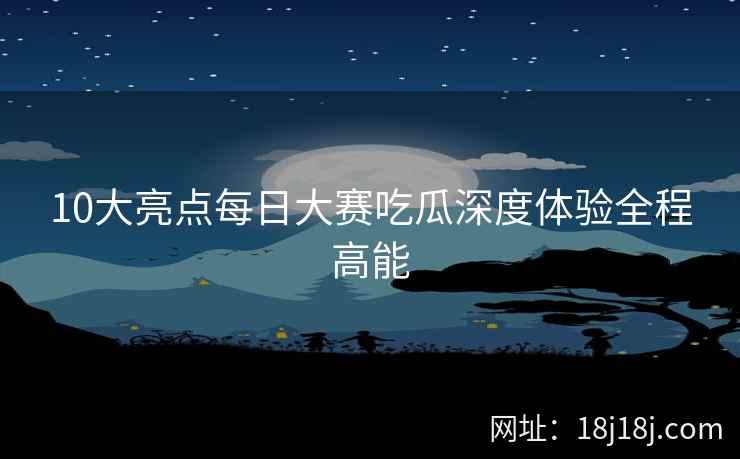 10大亮点每日大赛吃瓜深度体验全程高能