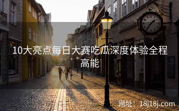 10大亮点每日大赛吃瓜深度体验全程高能