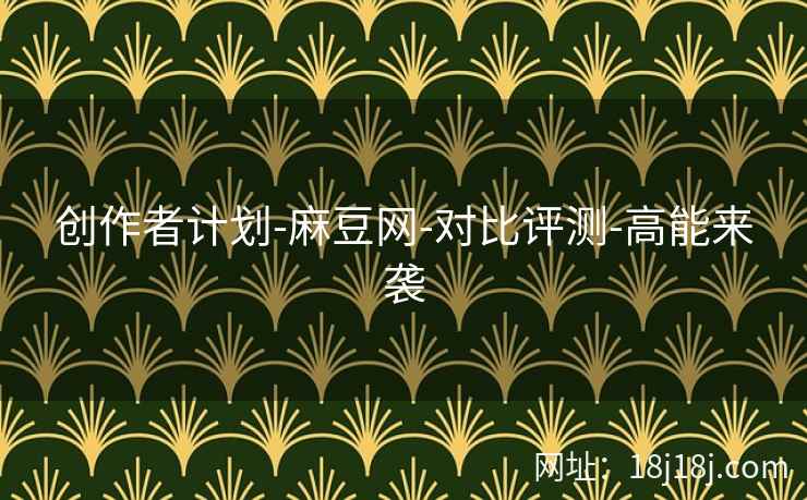 创作者计划-麻豆网-对比评测-高能来袭