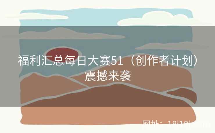 福利汇总每日大赛51（创作者计划）震撼来袭