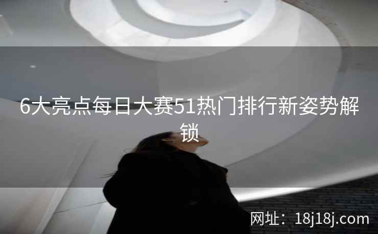 6大亮点每日大赛51热门排行新姿势解锁