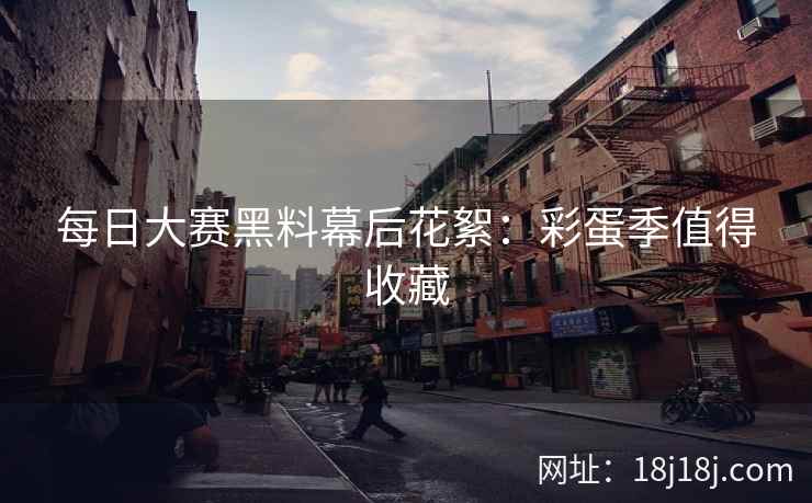 每日大赛黑料幕后花絮：彩蛋季值得收藏